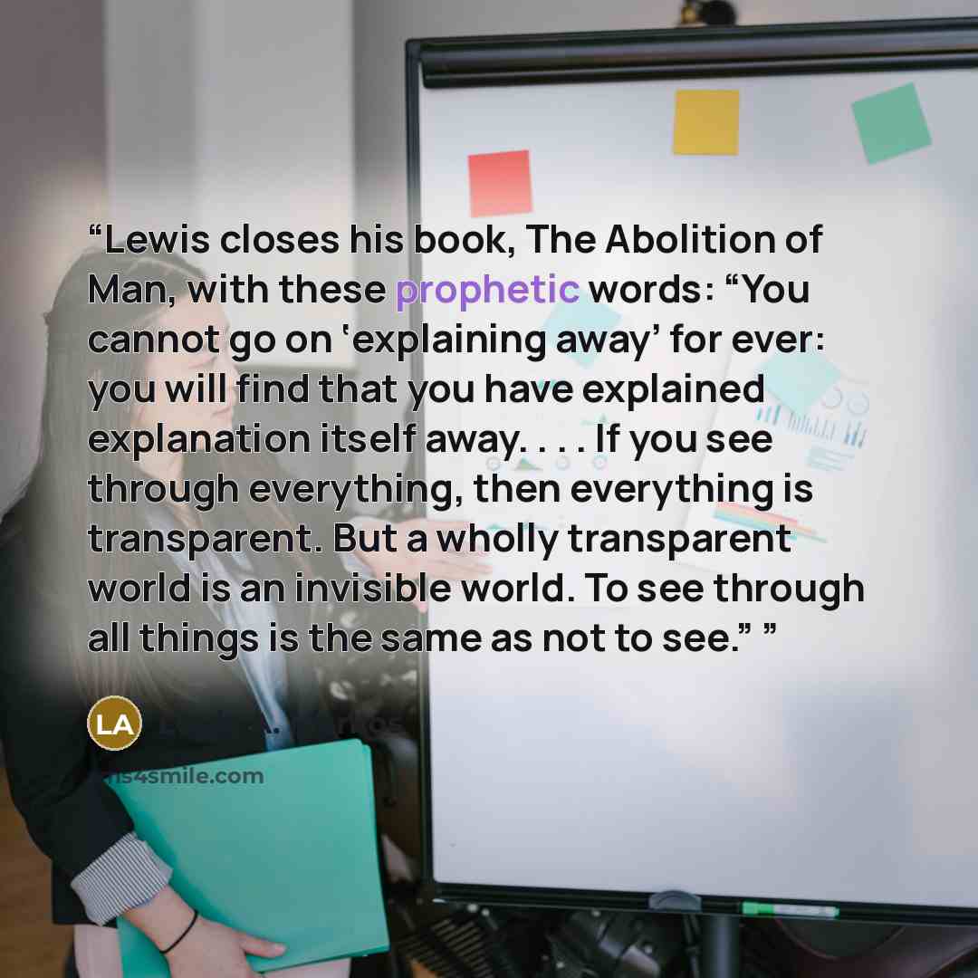 “Lewis closes his book, The Abolition of Man, with these prophetic words: “You cannot go on ‘explaining away’ for ever: you will find that you have explained explanation itself away. . . . If you see through everything, then everything is transparent. But a wholly transparent world is an invisible…” quote by Louis A. Markos