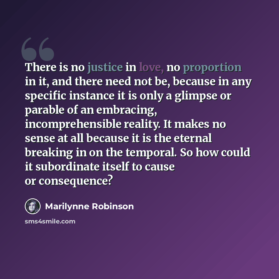 “There is no justice in love, no proportion in it, and there need not be, because in any specific instance it is only a glimpse or parable of an embracing, incomprehensible reality. It makes no sense at all because it is the eternal breaking in on the temporal. So how could it subordinate itself to…” quote by Marilynne Robinson