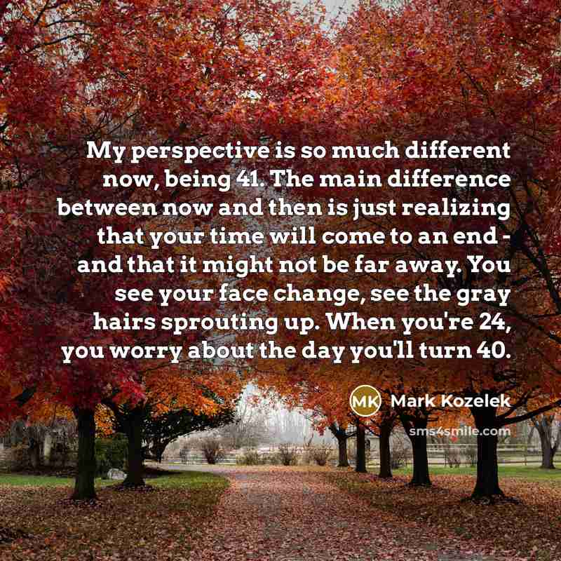 “My perspective is so much different now, being 41. The main difference between now and then is just realizing that your time will come to an end - and that it might not be far away. You see your face change, see the gray hairs sprouting up. When you're 24, you worry about the day you'll turn 40.” quote by Mark Kozelek