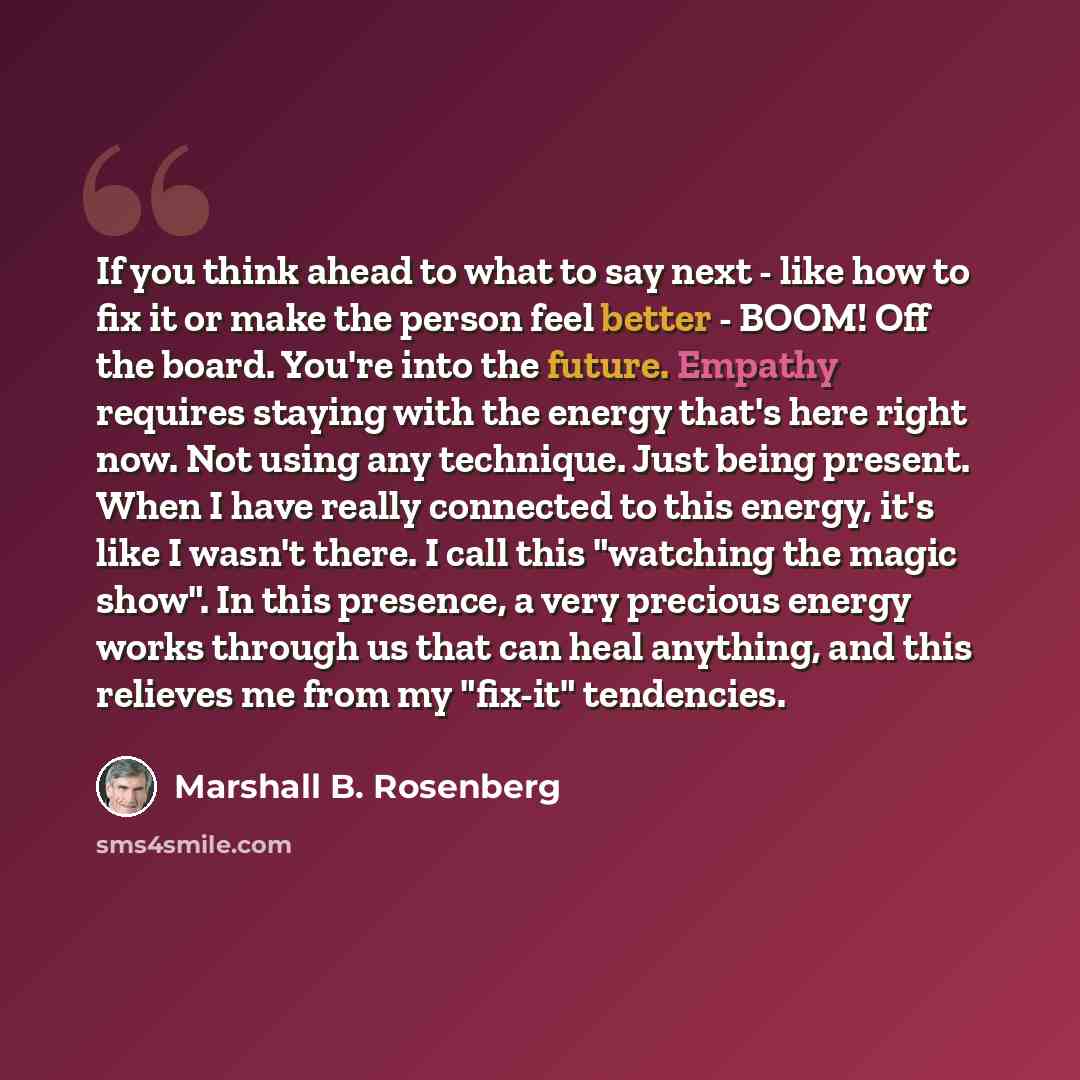 “If you think ahead to what to say next - like how to fix it or make the person feel better - BOOM! Off the board. You're into the future. Empathy requires staying with the energy that's here right now. Not using any technique. Just being present. When I have really connected to this energy, it's…” quote by Marshall B. Rosenberg