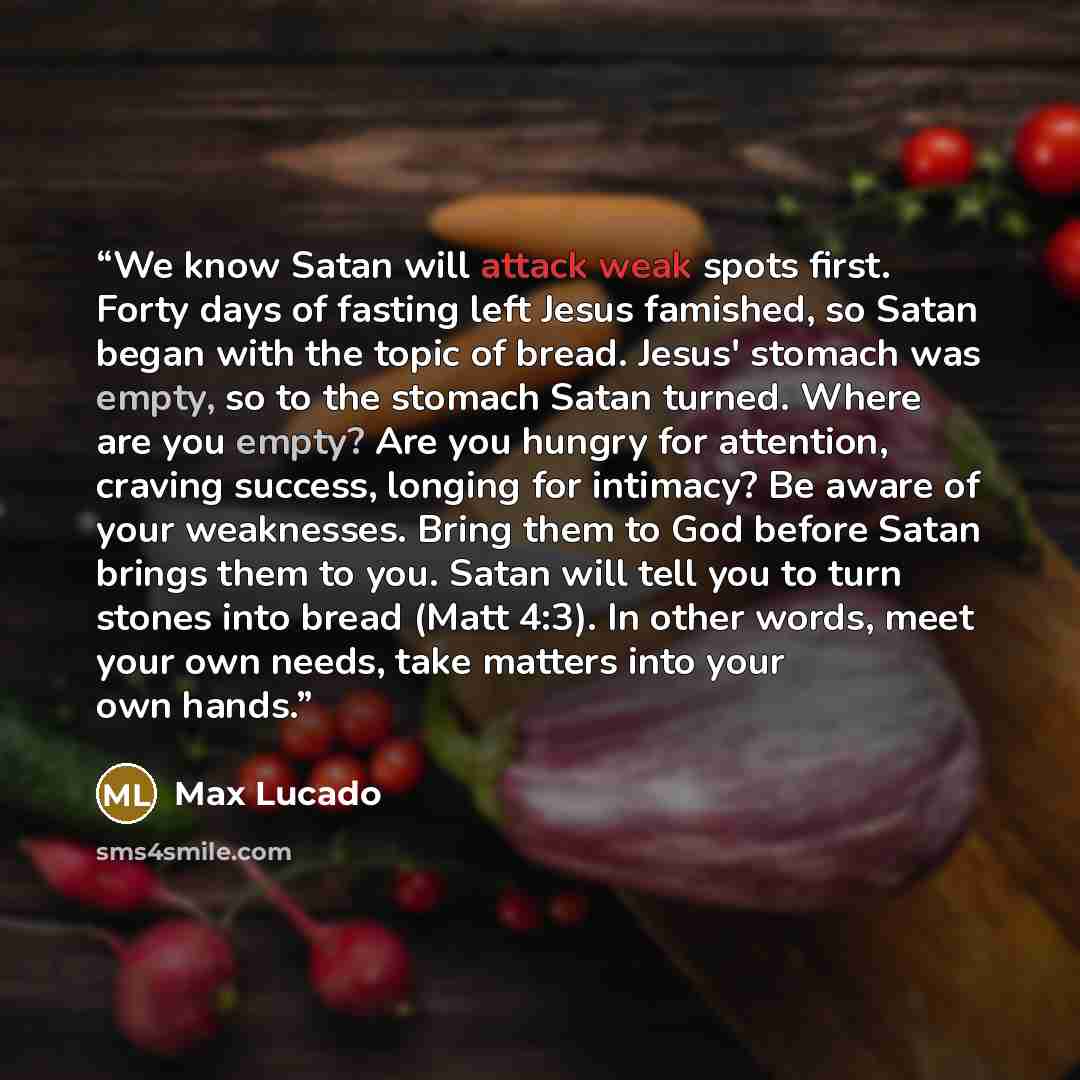 “We know Satan will attack weak spots first. Forty days of fasting left Jesus famished, so Satan began with the topic of bread. Jesus' stomach was empty, so to the stomach Satan turned. Where are you empty? Are you hungry for attention, craving success, longing for intimacy? Be aware of your…” quote by Max Lucado