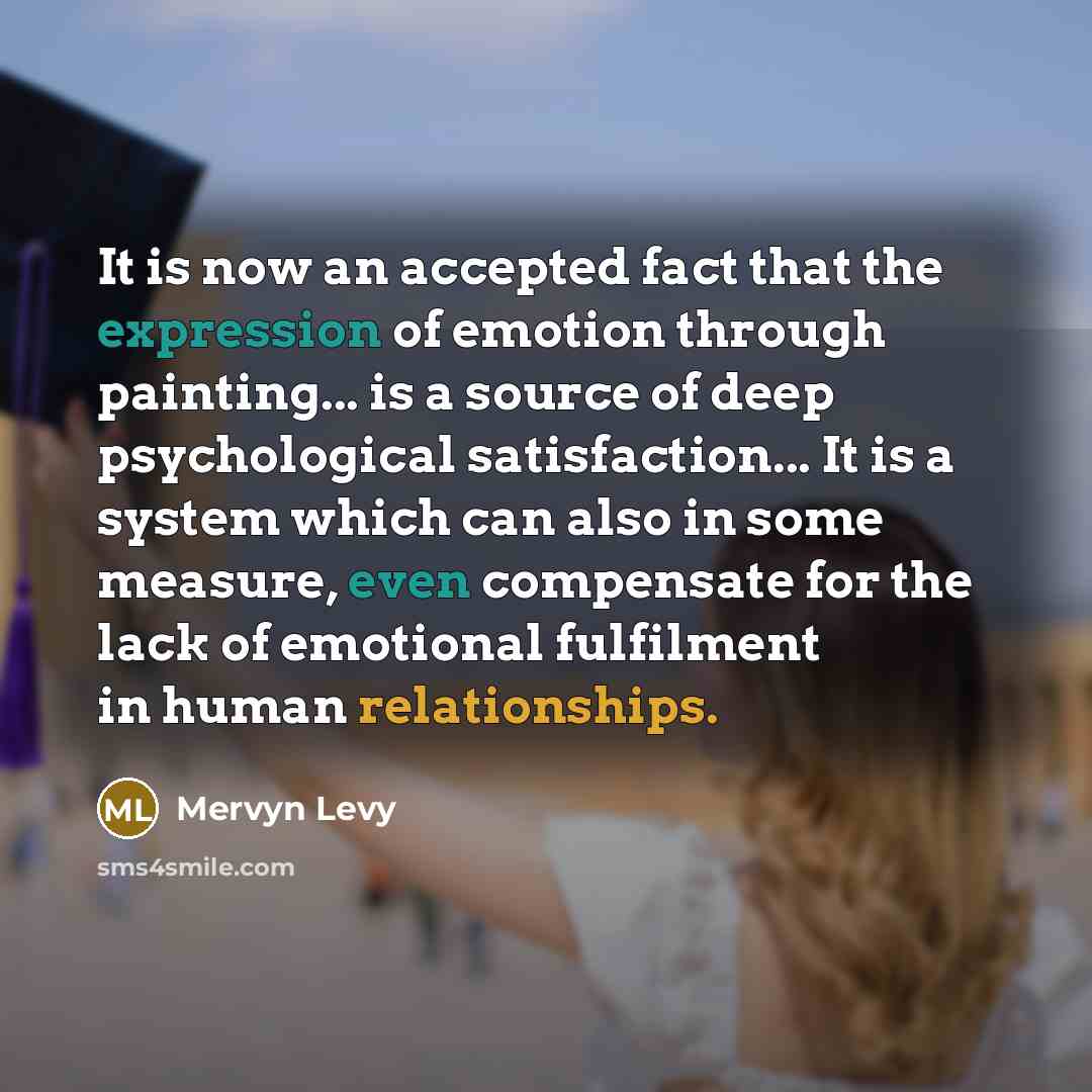 “It is now an accepted fact that the expression of emotion through painting... is a source of deep psychological satisfaction... It is a system which can also in some measure, even compensate for the lack of emotional fulfilment in human relationships.” quote by Mervyn Levy