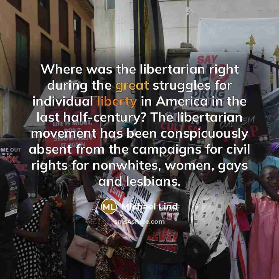 “Where was the libertarian right during the great struggles for individual liberty in America in the last half-century? The libertarian movement has been conspicuously absent from the campaigns for civil rights for nonwhites, women, gays and lesbians.” quote by Michael Lind