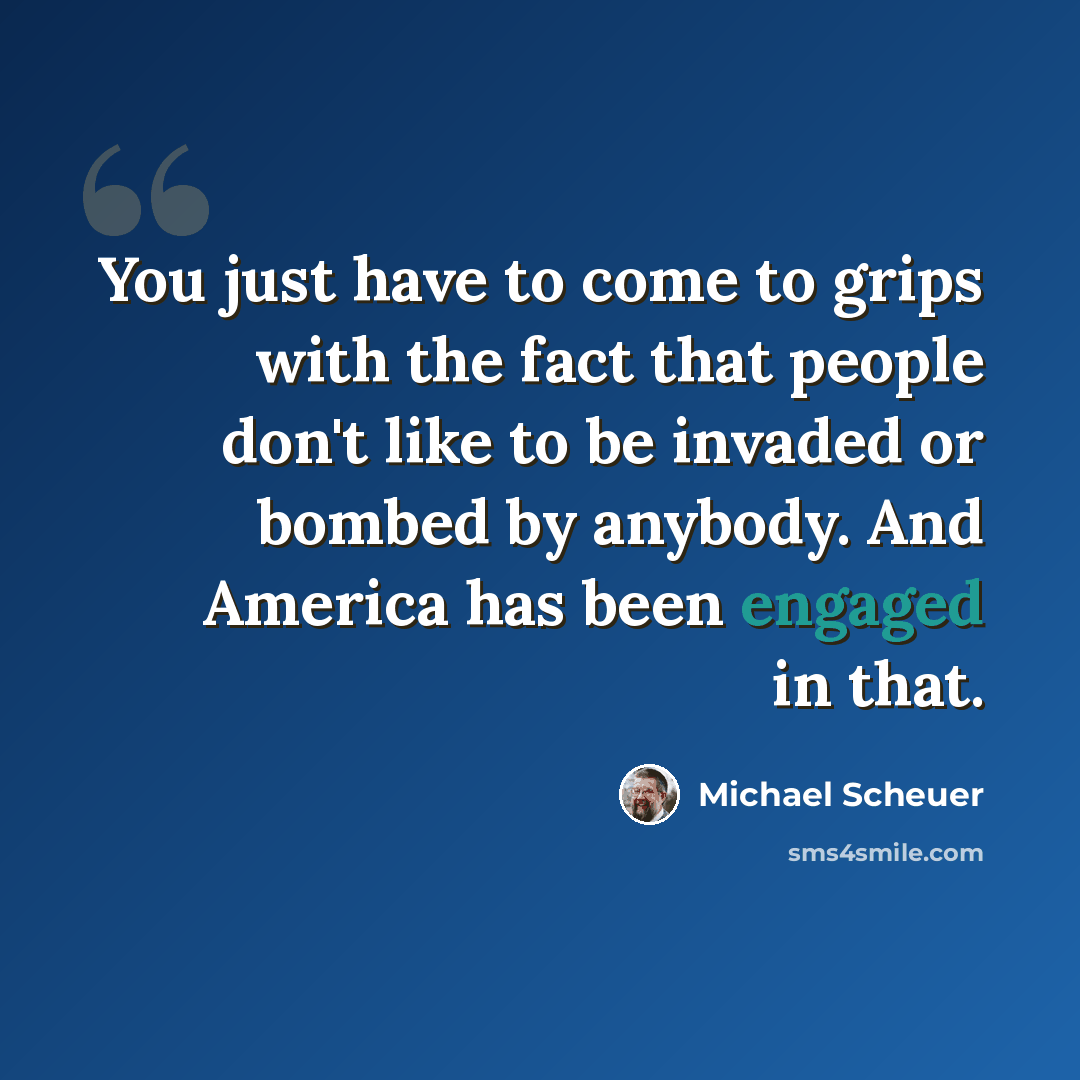 “You just have to come to grips with the fact that people don't like to be invaded or bombed by anybody. And America has been engaged in that.” quote by Michael Scheuer