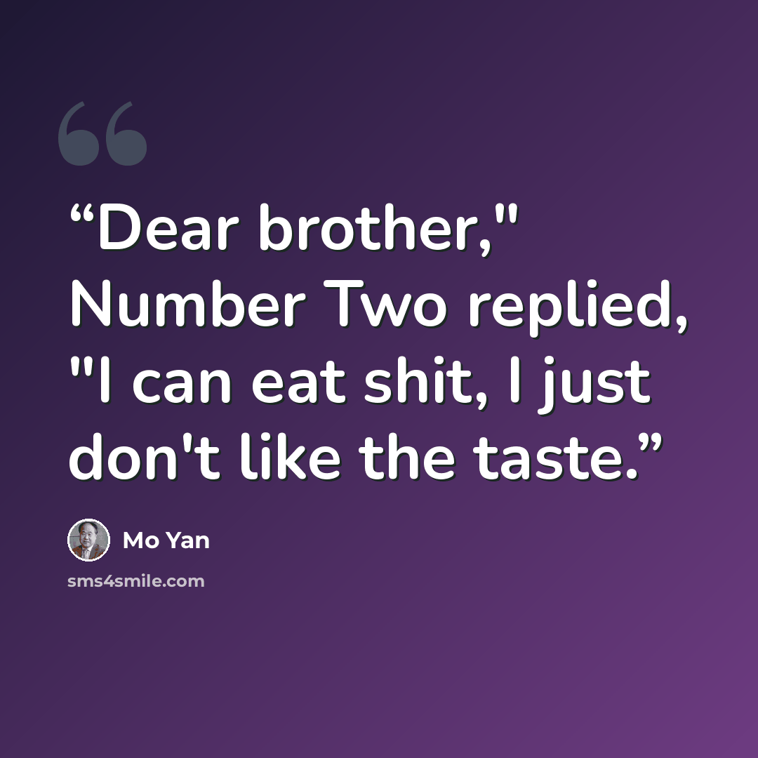 “Dear brother," Number Two replied, "I can eat shit, I just don't like the taste.” quote by Mo Yan