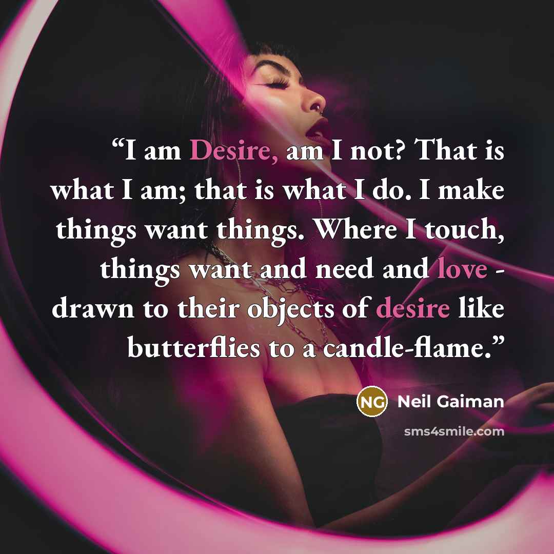 “I am Desire, am I not? That is what I am; that is what I do. I make things want things. Where I touch, things want and need and love - drawn to their objects of desire like butterflies to a candle-flame.” quote by Neil Gaiman