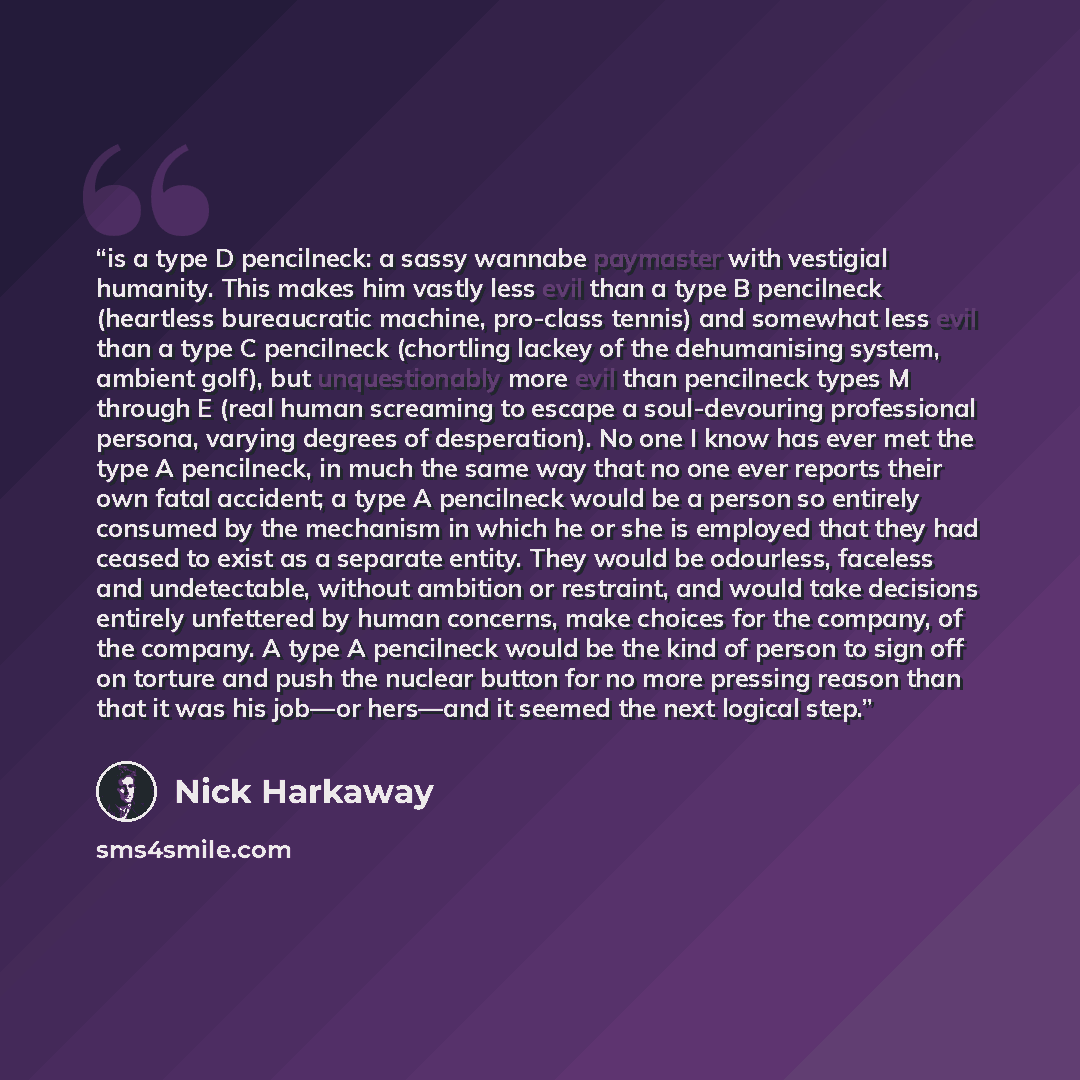 “is a type D pencilneck: a sassy wannabe paymaster with vestigial humanity. This makes him vastly less evil than a type B pencilneck (heartless bureaucratic machine, pro-class tennis) and somewhat less evil than a type C pencilneck (chortling lackey of the dehumanising system, ambient golf), but…” quote by Nick Harkaway