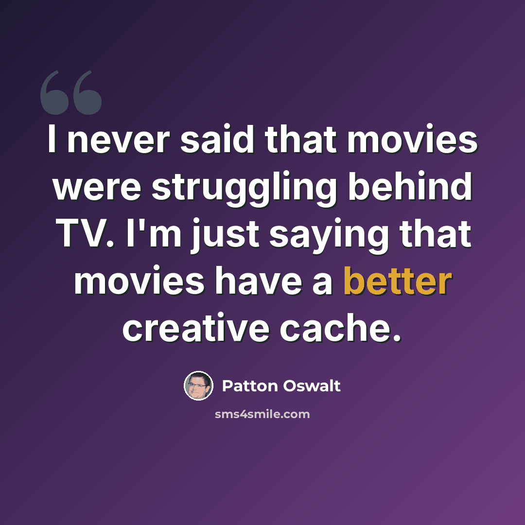 “I never said that movies were struggling behind TV. I'm just saying that movies have a better creative cache.” quote by Patton Oswalt