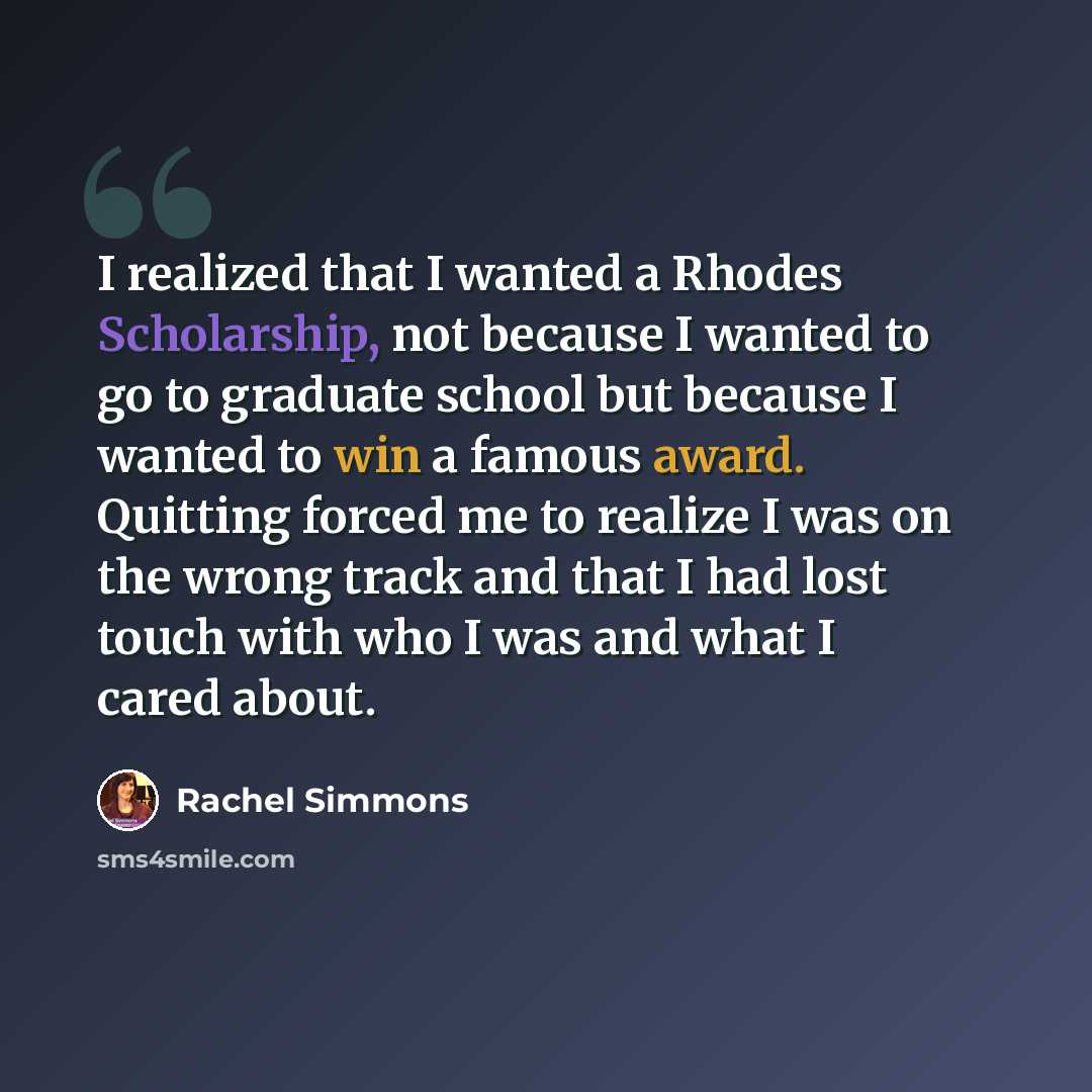 “I realized that I wanted a Rhodes Scholarship, not because I wanted to go to graduate school but because I wanted to win a famous award. Quitting forced me to realize I was on the wrong track and that I had lost touch with who I was and what I cared about.” quote by Rachel Simmons