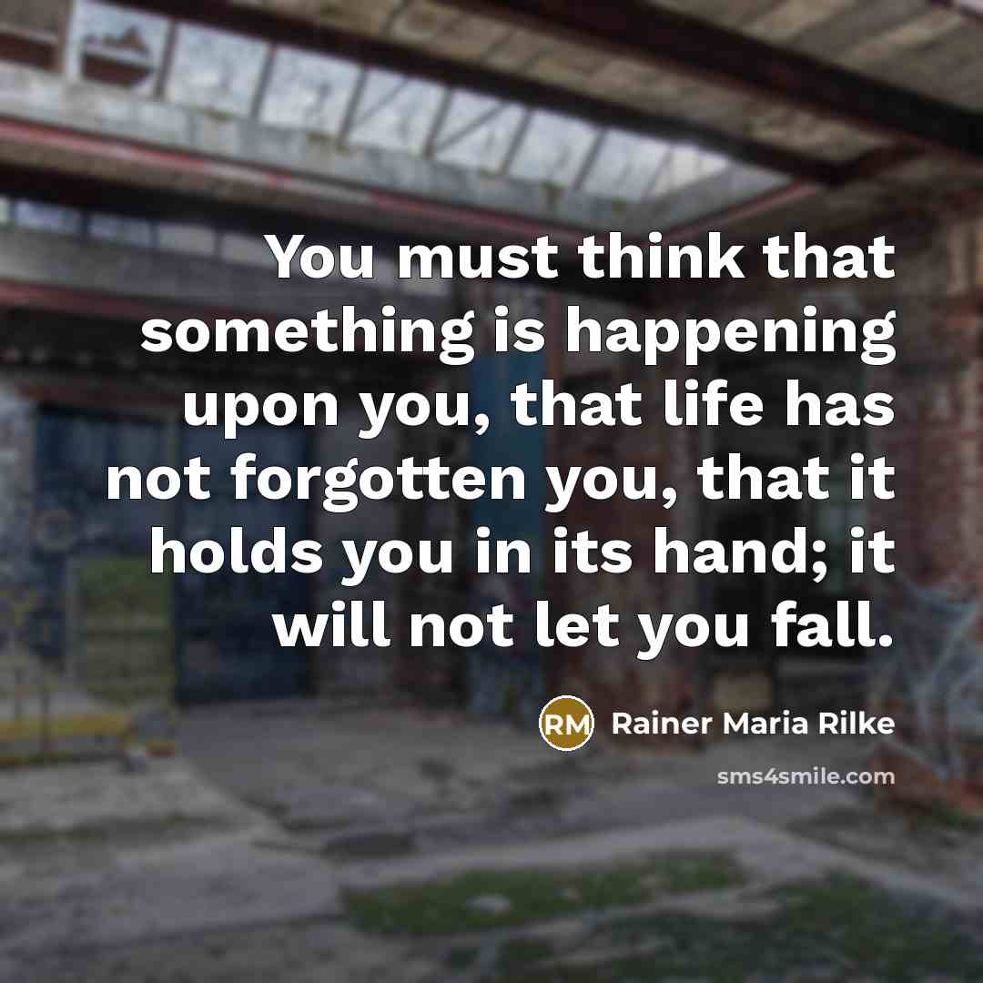 “You must think that something is happening upon you, that life has not forgotten you, that it holds you in its hand; it will not let you fall.” quote by Rainer Maria Rilke