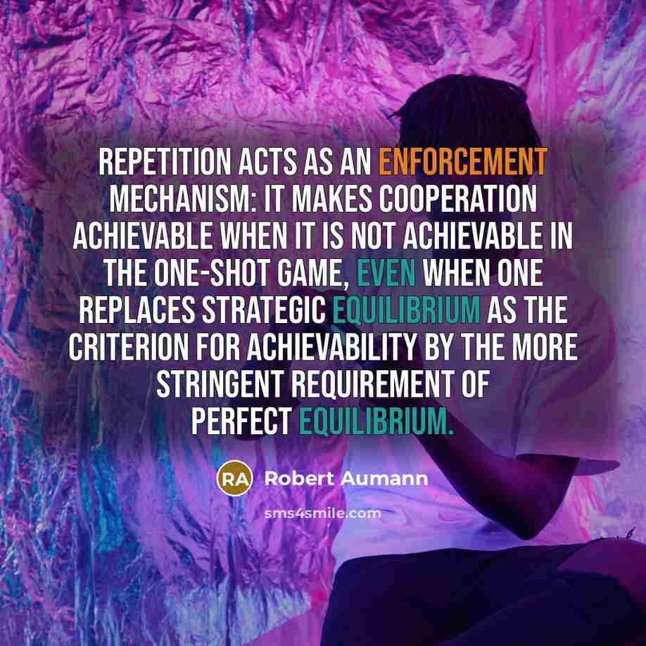 “Repetition acts as an enforcement mechanism: It makes cooperation achievable when it is not achievable in the one-shot game, even when one replaces strategic equilibrium as the criterion for achievability by the more stringent requirement of perfect equilibrium.” quote by Robert Aumann