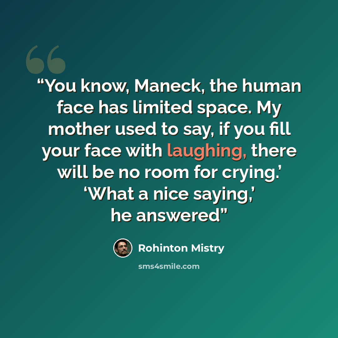 “You know, Maneck, the human face has limited space. My mother used to say, if you fill your face with laughing, there will be no room for crying.’ ‘What a nice saying,’ he answered” quote by Rohinton Mistry