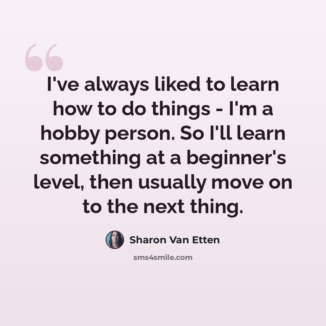 “I've always liked to learn how to do things - I'm a hobby person. So I'll learn something at a beginner's level, then usually move on to the next thing.” quote by Sharon Van Etten