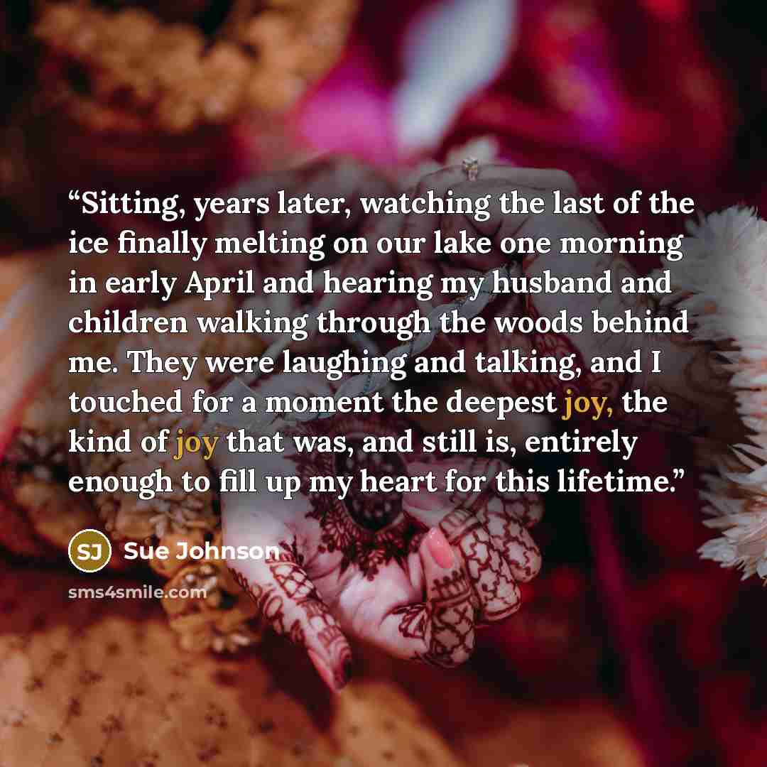 “Sitting, years later, watching the last of the ice finally melting on our lake one morning in early April and hearing my husband and children walking through the woods behind me. They were laughing and talking, and I touched for a moment the deepest joy, the kind of joy that was, and still is…” quote by Sue Johnson