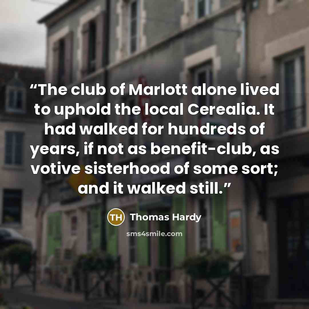 “The club of Marlott alone lived to uphold the local Cerealia. It had walked for hundreds of years, if not as benefit-club, as votive sisterhood of some sort; and it walked still.” quote by Thomas Hardy