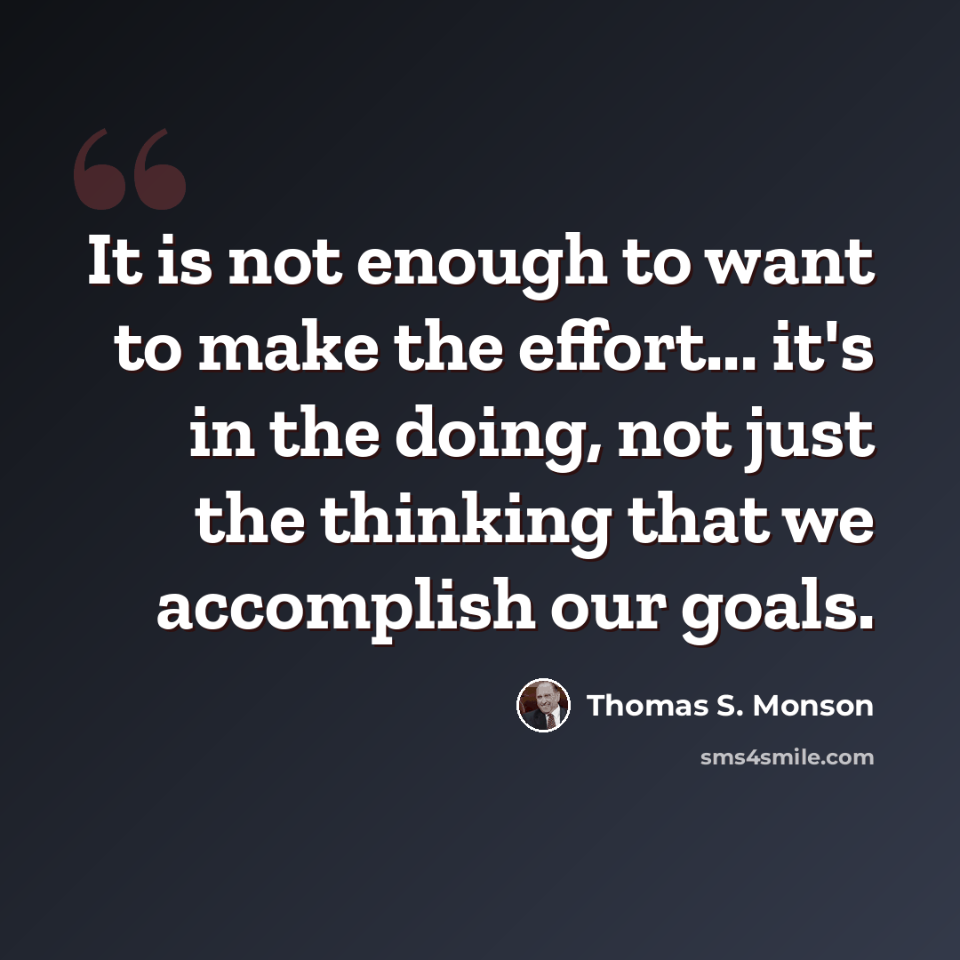 “It is not enough to want to make the effort... it's in the doing, not just the thinking that we accomplish our goals.” quote by Thomas S. Monson