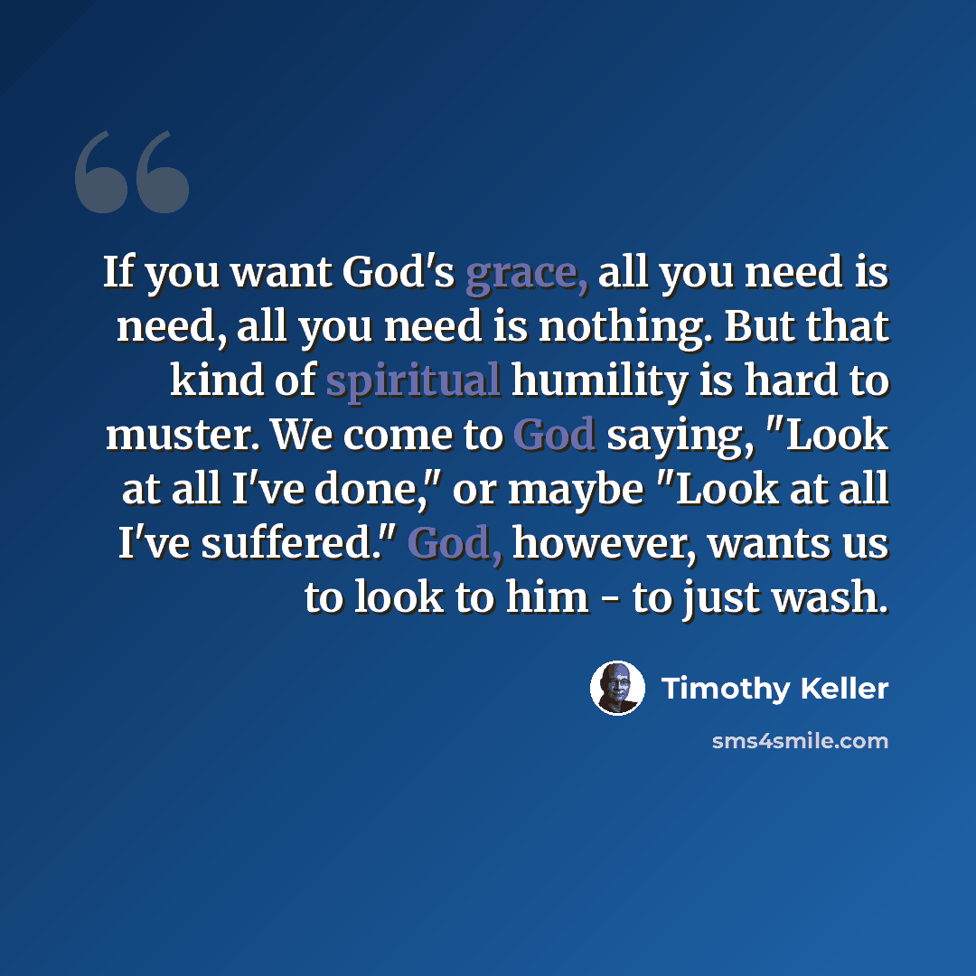 “If you want God's grace, all you need is need, all you need is nothing. But that kind of spiritual humility is hard to muster. We come to God saying, "Look at all I've done," or maybe "Look at all I've suffered." God, however, wants us to look to him - to just wash.” quote by Timothy Keller