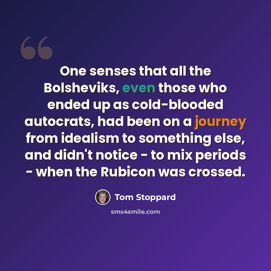 “One senses that all the Bolsheviks, even those who ended up as cold-blooded autocrats, had been on a journey from idealism to something else, and didn't notice - to mix periods - when the Rubicon was crossed.” quote by Tom Stoppard
