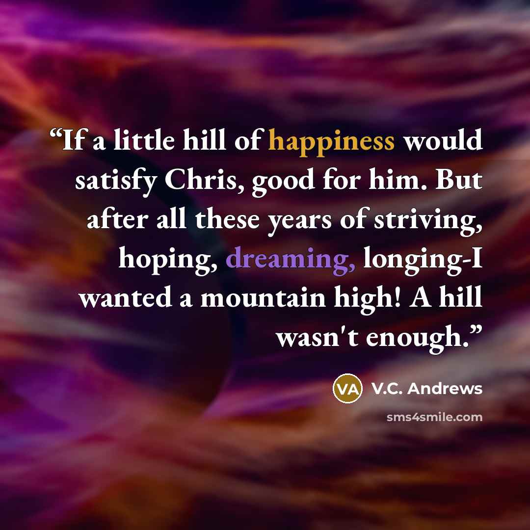 “If a little hill of happiness would satisfy Chris, good for him. But after all these years of striving, hoping, dreaming, longing-I wanted a mountain high! A hill wasn't enough.” quote by V.C. Andrews