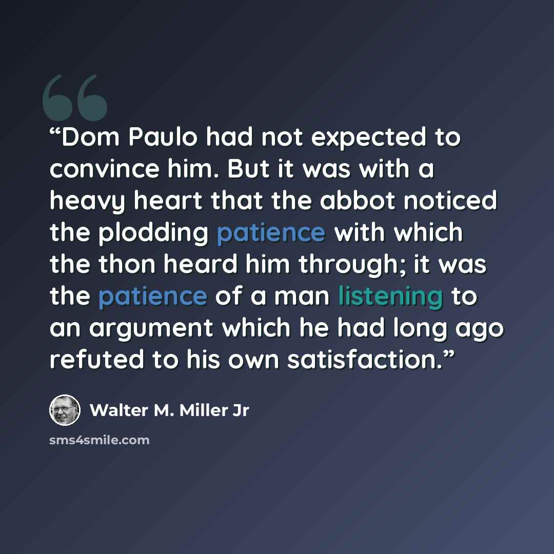 “Dom Paulo had not expected to convince him. But it was with a heavy heart that the abbot noticed the plodding patience with which the thon heard him through; it was the patience of a man listening to an argument which he had long ago refuted to his own satisfaction.” quote by Walter M. Miller Jr