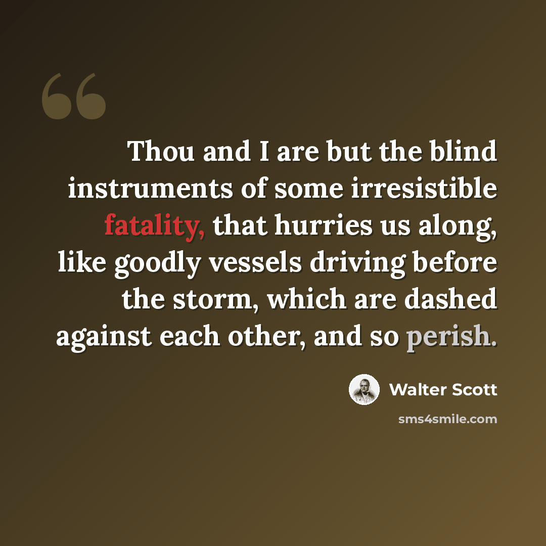 “Thou and I are but the blind instruments of some irresistible fatality, that hurries us along, like goodly vessels driving before the storm, which are dashed against each other, and so perish.” quote by Walter Scott