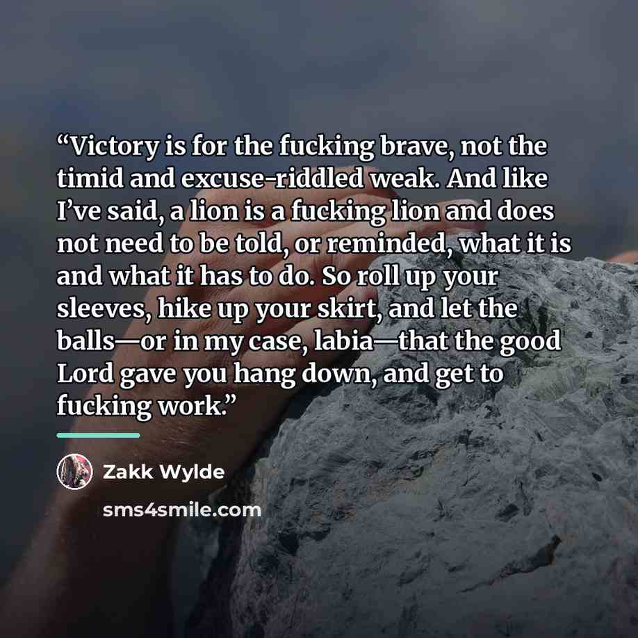 “Victory is for the fucking brave, not the timid and excuse-riddled weak. And like I’ve said, a lion is a fucking lion and does not need to be told, or reminded, what it is and what it has to do. So roll up your sleeves, hike up your skirt, and let the balls—or in my case, labia—that the good Lord…” quote by Zakk Wylde