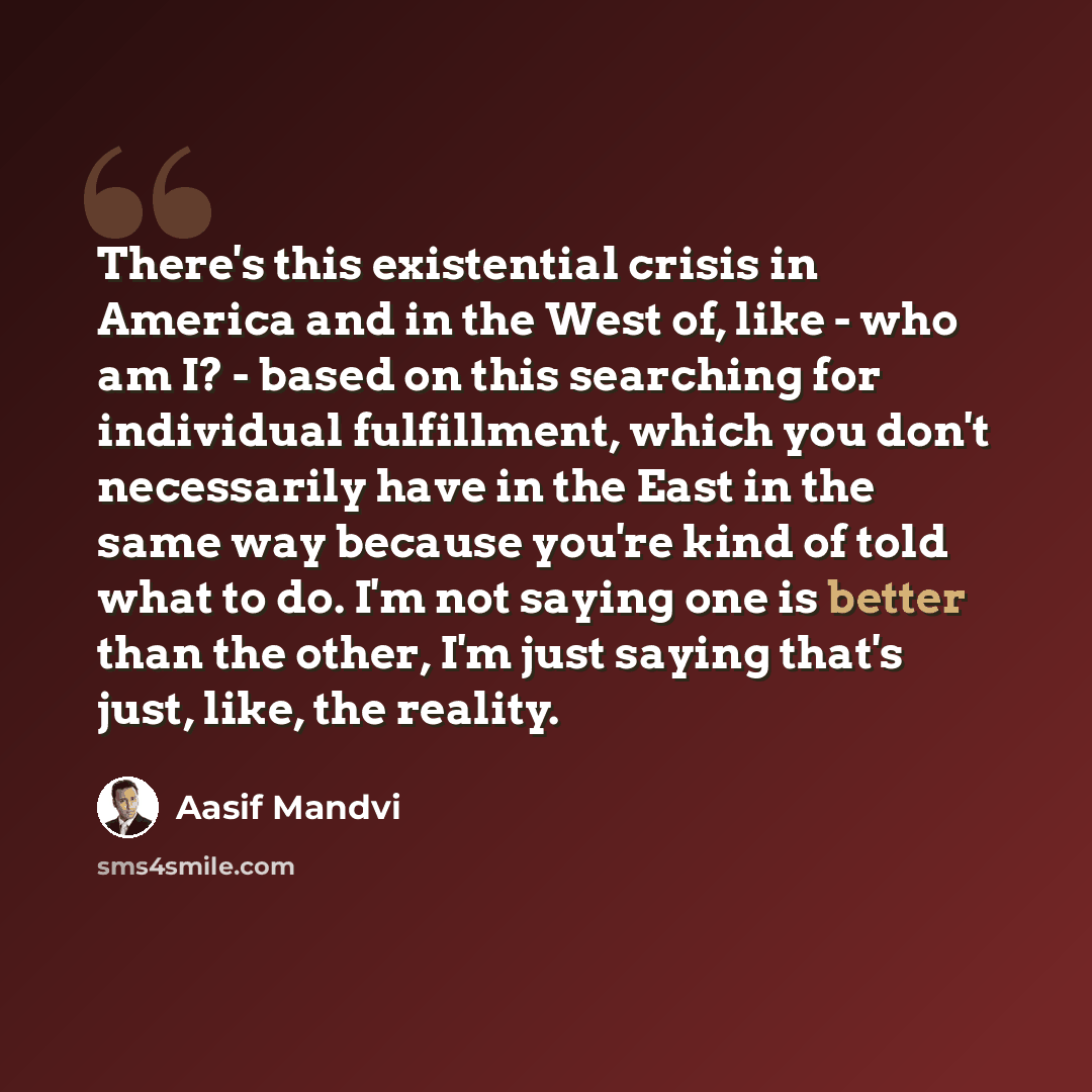 “There's this existential crisis in America and in the West of, like - who am I? - based on this searching for individual fulfillment, which you don't necessarily have in the East in the same way because you're kind of told what to do. I'm not saying one is better than the other, I'm just saying…” quote by Aasif Mandvi