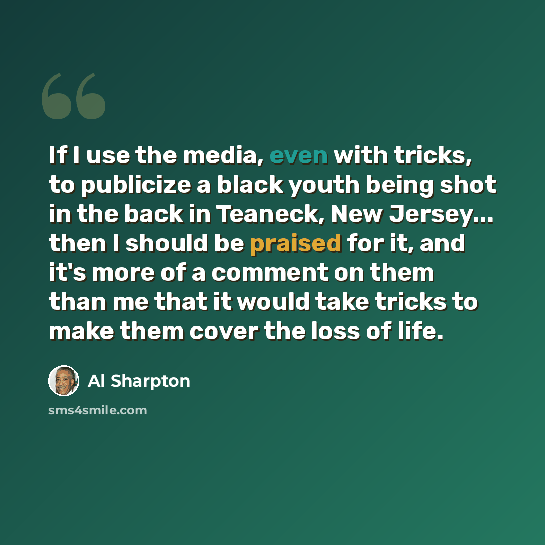 “If I use the media, even with tricks, to publicize a black youth being shot in the back in Teaneck, New Jersey... then I should be praised for it, and it's more of a comment on them than me that it would take tricks to make them cover the loss of life.” quote by Al Sharpton