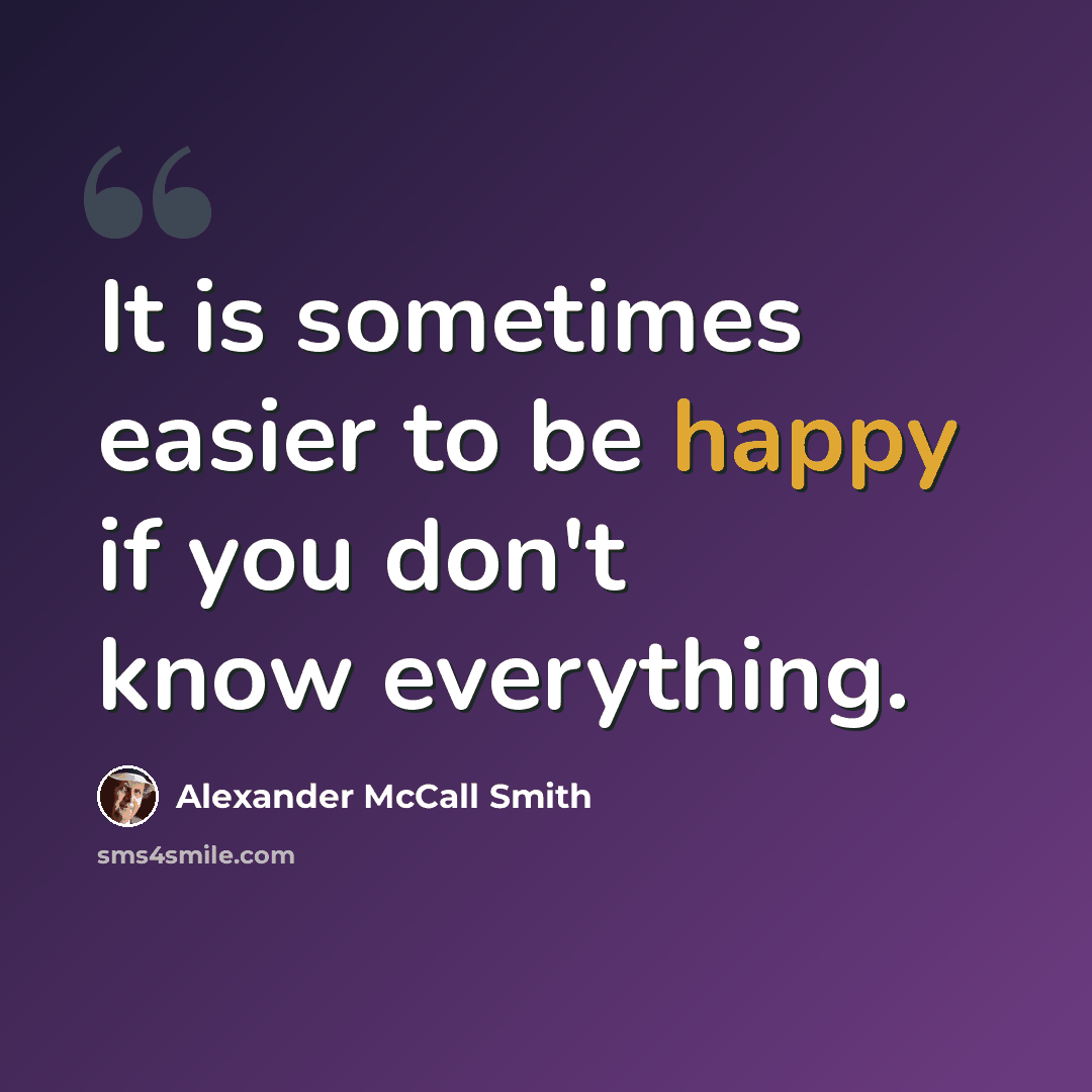 “It is sometimes easier to be happy if you don't know everything.” quote by Alexander McCall Smith