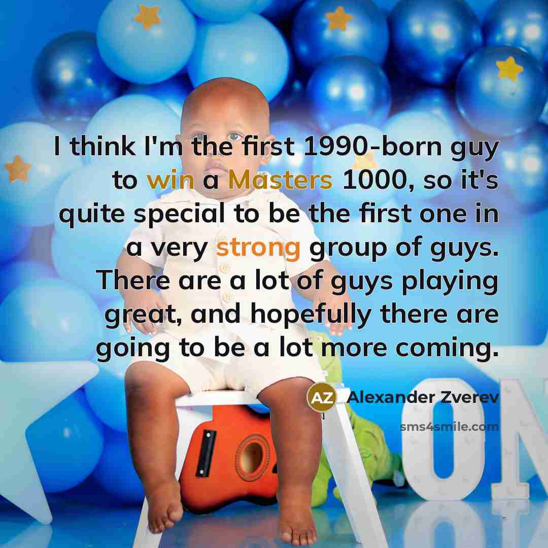 “I think I'm the first 1990-born guy to win a Masters 1000, so it's quite special to be the first one in a very strong group of guys. There are a lot of guys playing great, and hopefully there are going to be a lot more coming.” quote by Alexander Zverev