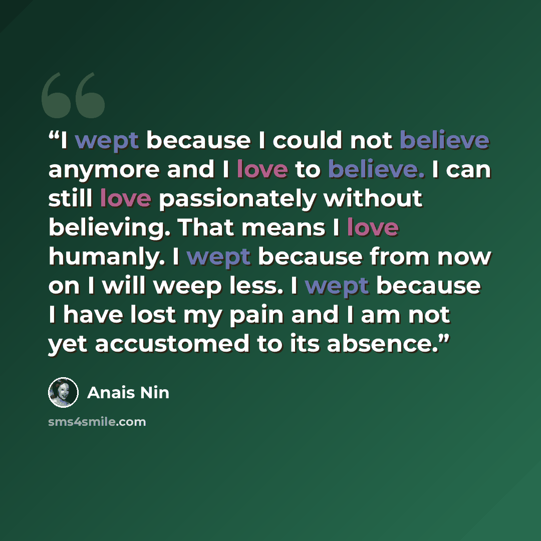 “I wept because I could not believe anymore and I love to believe. I can still love passionately without believing. That means I love humanly. I wept because from now on I will weep less. I wept because I have lost my pain and I am not yet accustomed to its absence.” quote by Anaïs Nin