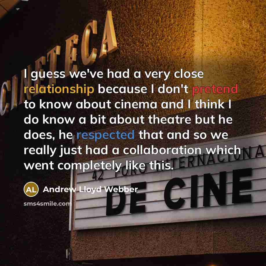 “I guess we've had a very close relationship because I don't pretend to know about cinema and I think I do know a bit about theatre but he does, he respected that and so we really just had a collaboration which went completely like this.” quote by Andrew Lloyd Webber