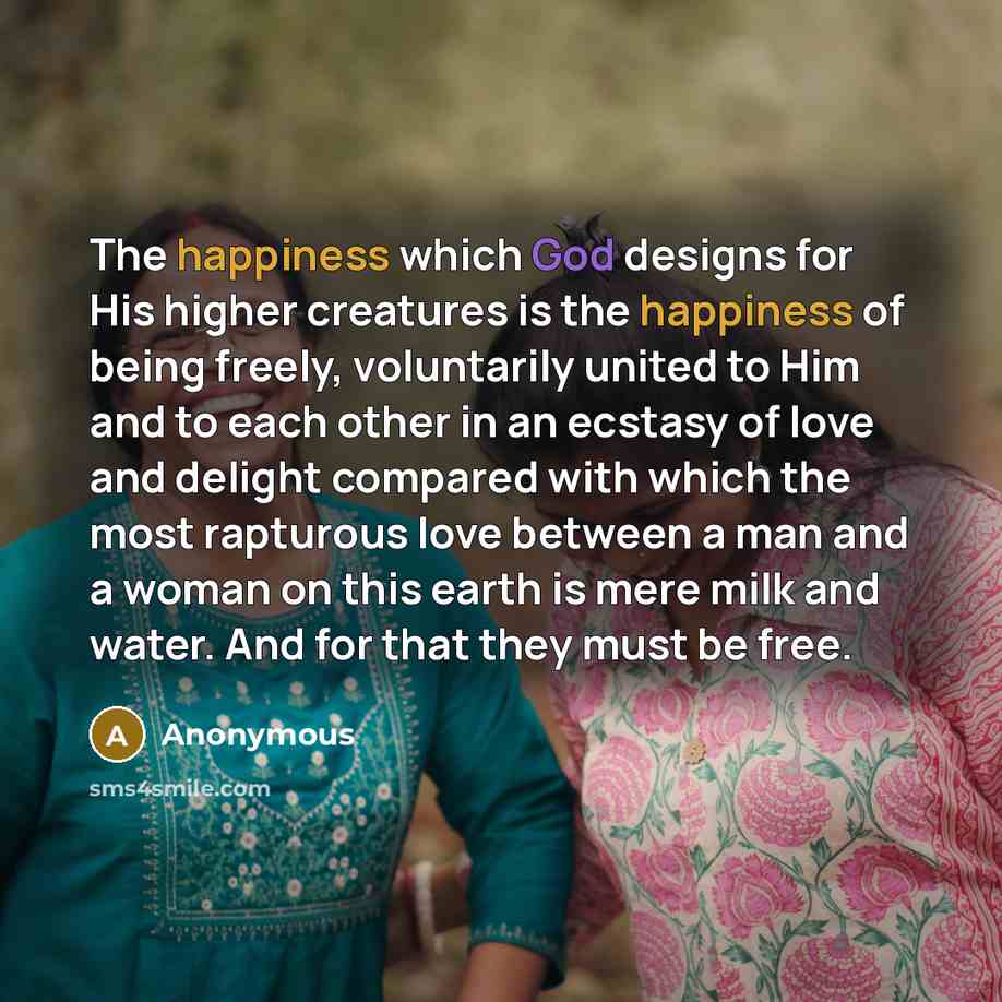 “The happiness which God designs for His higher creatures is the happiness of being freely, voluntarily united to Him and to each other in an ecstasy of love and delight compared with which the most rapturous love between a man and a woman on this earth is mere milk and water. And for that they…” quote by Anonymous