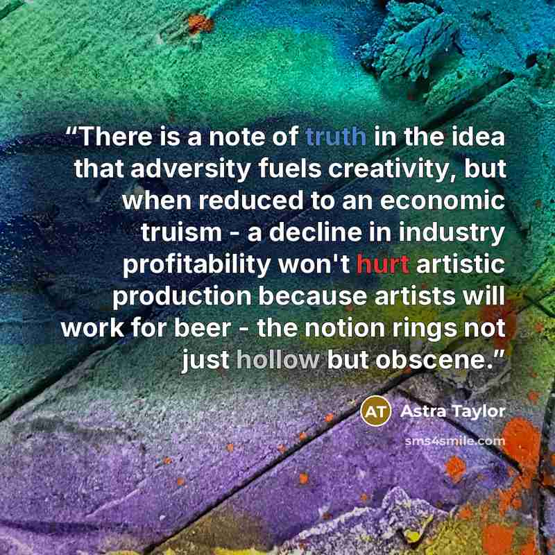 “There is a note of truth in the idea that adversity fuels creativity, but when reduced to an economic truism - a decline in industry profitability won't hurt artistic production because artists will work for beer - the notion rings not just hollow but obscene.” quote by Astra Taylor