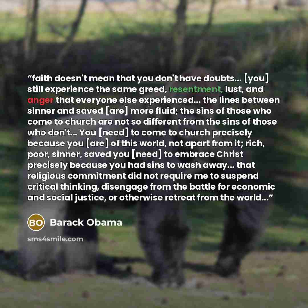 “faith doesn't mean that you don't have doubts... [you] still experience the same greed, resentment, lust, and anger that everyone else experienced... the lines between sinner and saved [are] more fluid; the sins of those who come to church are not so different from the sins of those who don't…” quote by Barack Obama
