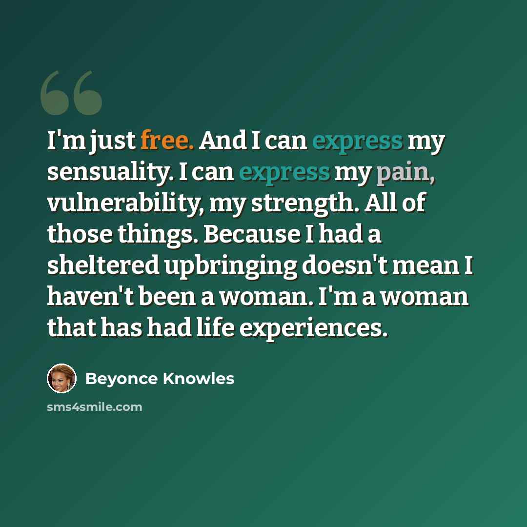 “I'm just free. And I can express my sensuality. I can express my pain, vulnerability, my strength. All of those things. Because I had a sheltered upbringing doesn't mean I haven't been a woman. I'm a woman that has had life experiences.” quote by Beyonce Knowles