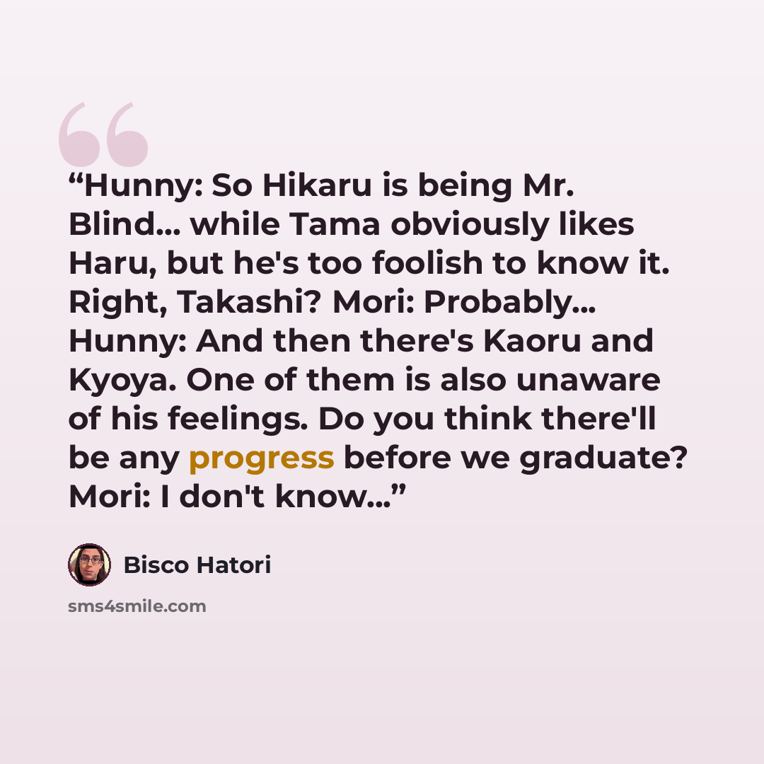 “Hunny: So Hikaru is being Mr. Blind... while Tama obviously likes Haru, but he's too foolish to know it. Right, Takashi? Mori: Probably... Hunny: And then there's Kaoru and Kyoya. One of them is also unaware of his feelings. Do you think there'll be any progress before we graduate? Mori: I don't…” quote by Bisco Hatori