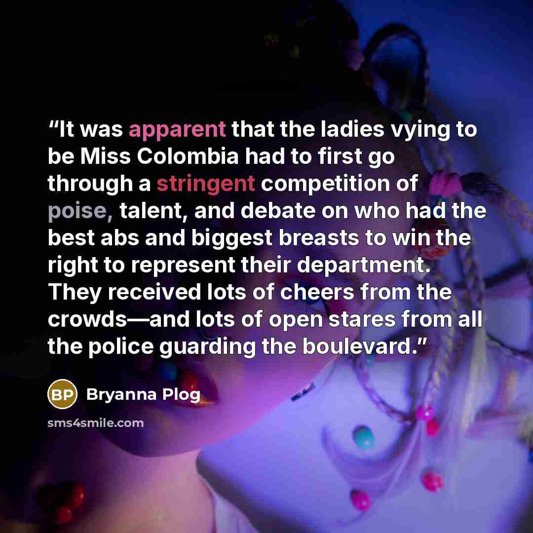 “It was apparent that the ladies vying to be Miss Colombia had to first go through a stringent competition of poise, talent, and debate on who had the best abs and biggest breasts to win the right to represent their department. They received lots of cheers from the crowds—and lots of open stares…” quote by Bryanna Plog