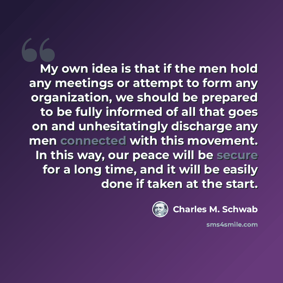 “My own idea is that if the men hold any meetings or attempt to form any organization, we should be prepared to be fully informed of all that goes on and unhesitatingly discharge any men connected with this movement. In this way, our peace will be secure for a long time, and it will be easily done…” quote by Charles M. Schwab
