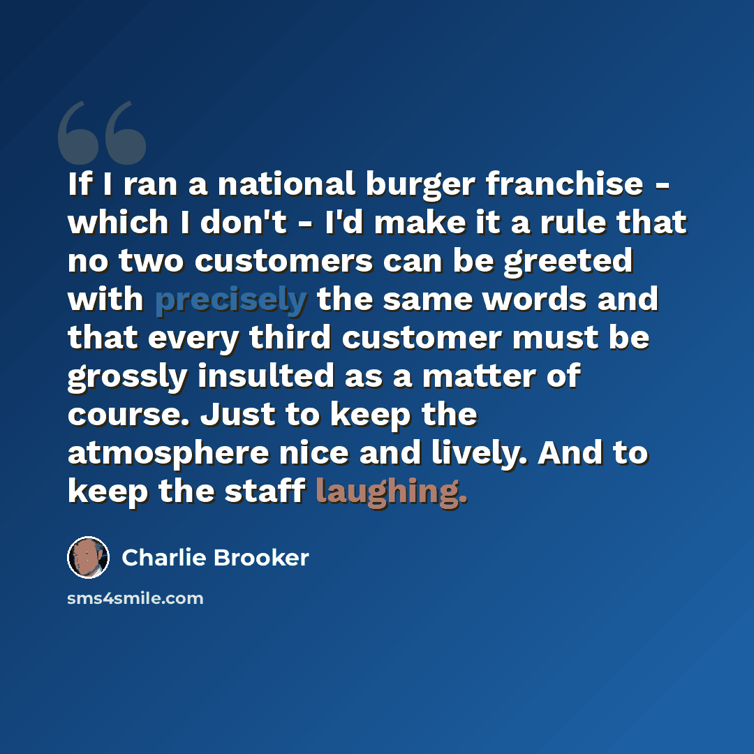 “If I ran a national burger franchise - which I don't - I'd make it a rule that no two customers can be greeted with precisely the same words and that every third customer must be grossly insulted as a matter of course. Just to keep the atmosphere nice and lively. And to keep the staff laughing.” quote by Charlie Brooker