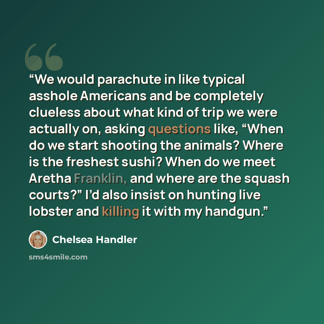 “We would parachute in like typical asshole Americans and be completely clueless about what kind of trip we were actually on, asking questions like, “When do we start shooting the animals? Where is the freshest sushi? When do we meet Aretha Franklin, and where are the squash courts?” I’d also…” quote by Chelsea Handler