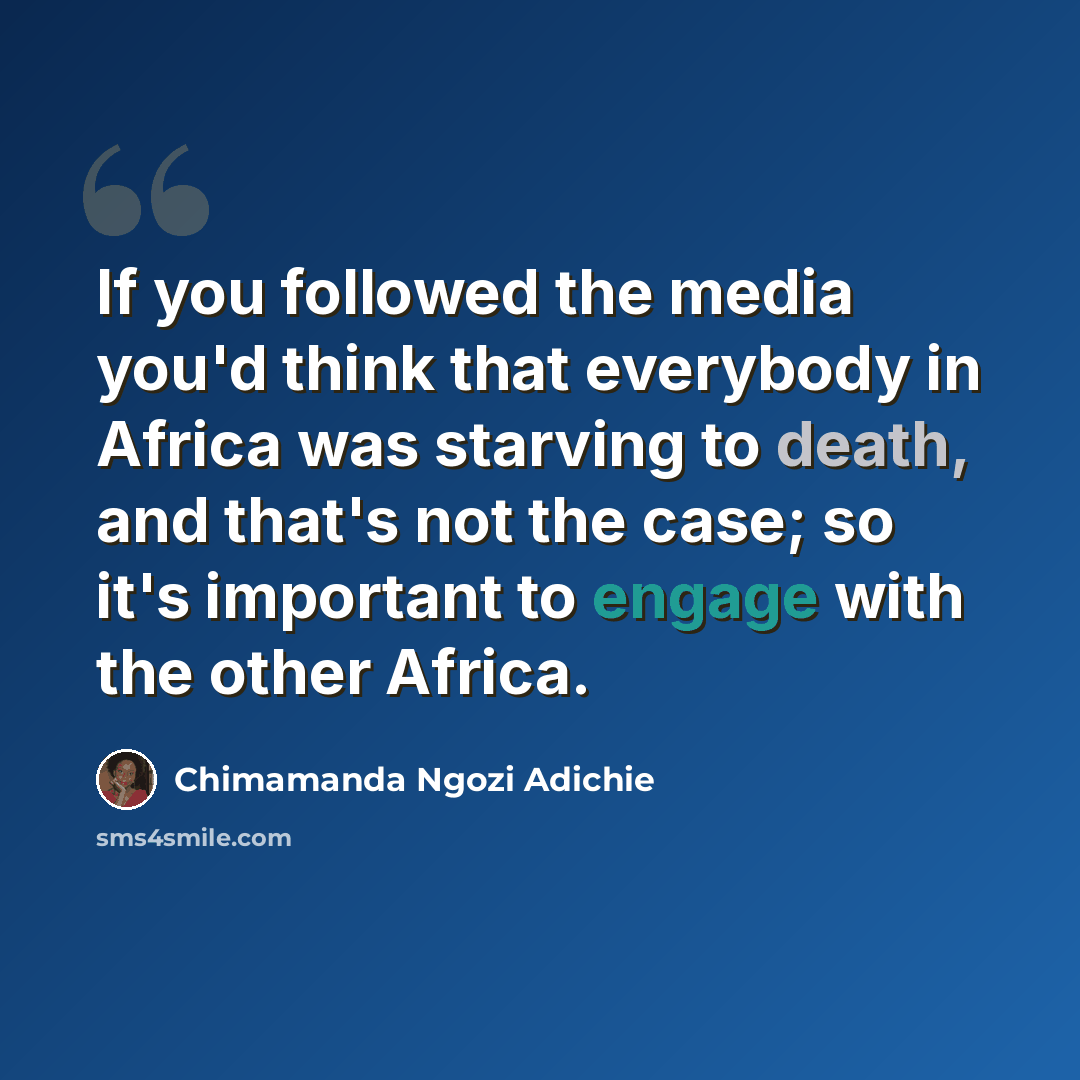 “If you followed the media you'd think that everybody in Africa was starving to death, and that's not the case; so it's important to engage with the other Africa.” quote by Chimamanda Ngozi Adichie