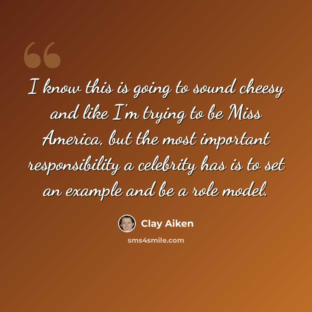“I know this is going to sound cheesy and like I'm trying to be Miss America, but the most important responsibility a celebrity has is to set an example and be a role model.” quote by Clay Aiken