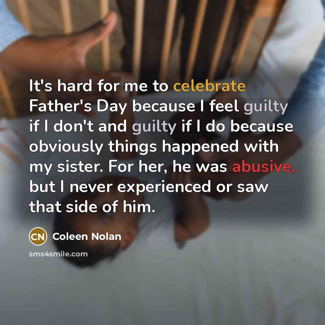 “It's hard for me to celebrate Father's Day because I feel guilty if I don't and guilty if I do because obviously things happened with my sister. For her, he was abusive, but I never experienced or saw that side of him.” quote by Coleen Nolan