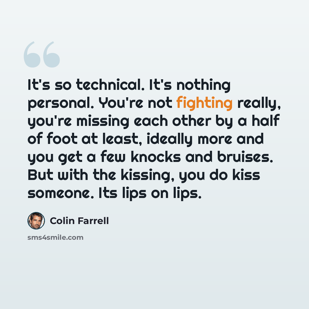 “It's so technical. It's nothing personal. You're not fighting really, you're missing each other by a half of foot at least, ideally more and you get a few knocks and bruises. But with the kissing, you do kiss someone. Its lips on lips.” quote by Colin Farrell