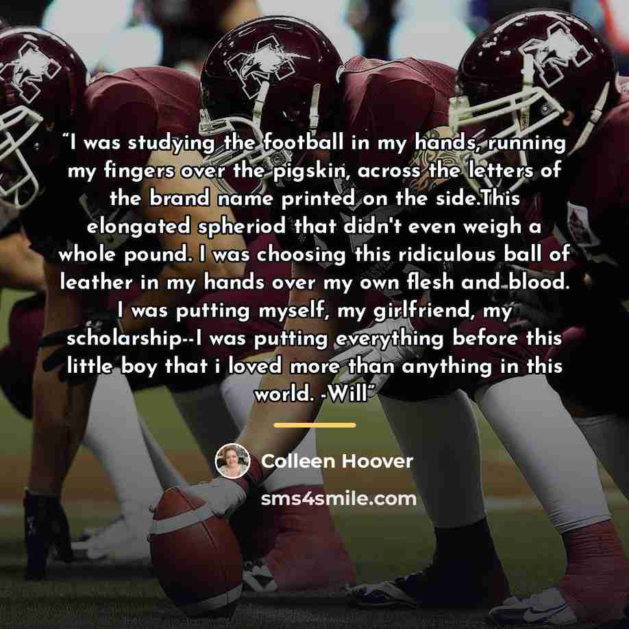 “I was studying the football in my hands, running my fingers over the pigskin, across the letters of the brand name printed on the side.This elongated spheriod that didn't even weigh a whole pound. I was choosing this ridiculous ball of leather in my hands over my own flesh and blood. I was putting…” quote by Colleen Hoover
