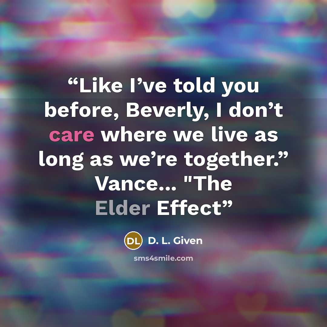 “Like I’ve told you before, Beverly, I don’t care where we live as long as we’re together.” Vance... "The Elder Effect” quote by D. L. Given