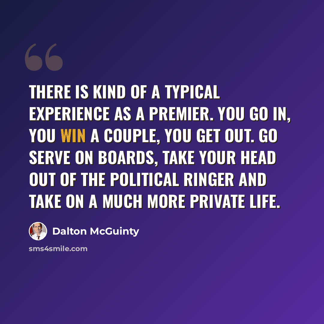“There is kind of a typical experience as a premier. You go in, you win a couple, you get out. Go serve on boards, take your head out of the political ringer and take on a much more private life.” quote by Dalton McGuinty