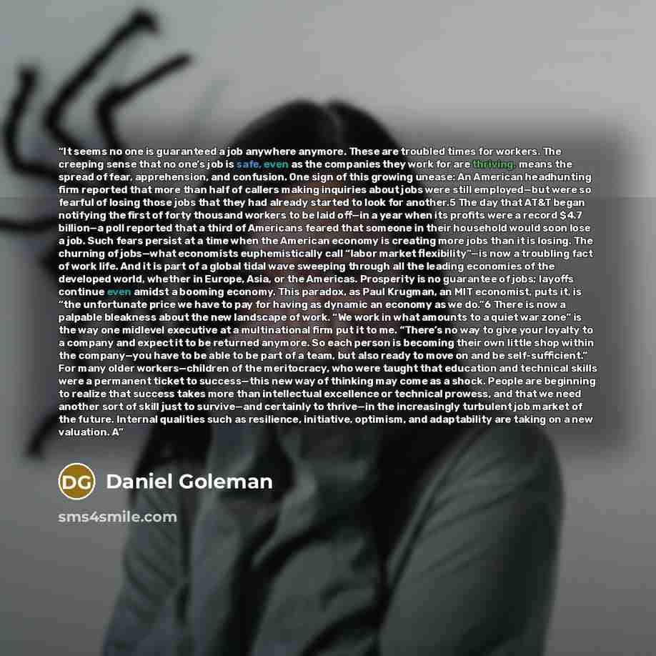 “It seems no one is guaranteed a job anywhere anymore. These are troubled times for workers. The creeping sense that no one’s job is safe, even as the companies they work for are thriving, means the spread of fear, apprehension, and confusion. One sign of this growing unease: An American…” quote by Daniel Goleman