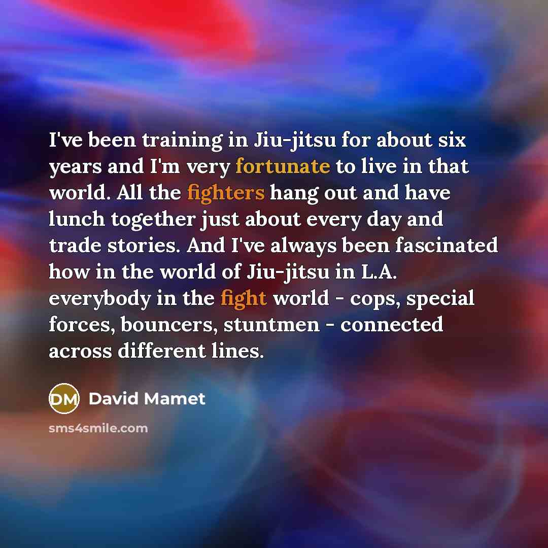 “I've been training in Jiu-jitsu for about six years and I'm very fortunate to live in that world. All the fighters hang out and have lunch together just about every day and trade stories. And I've always been fascinated how in the world of Jiu-jitsu in L.A. everybody in the fight world - cops…” quote by David Mamet